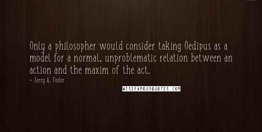 Jerry A. Fodor Quotes: Only a philosopher would consider taking Oedipus as a model for a normal, unproblematic relation between an action and the maxim of the act.