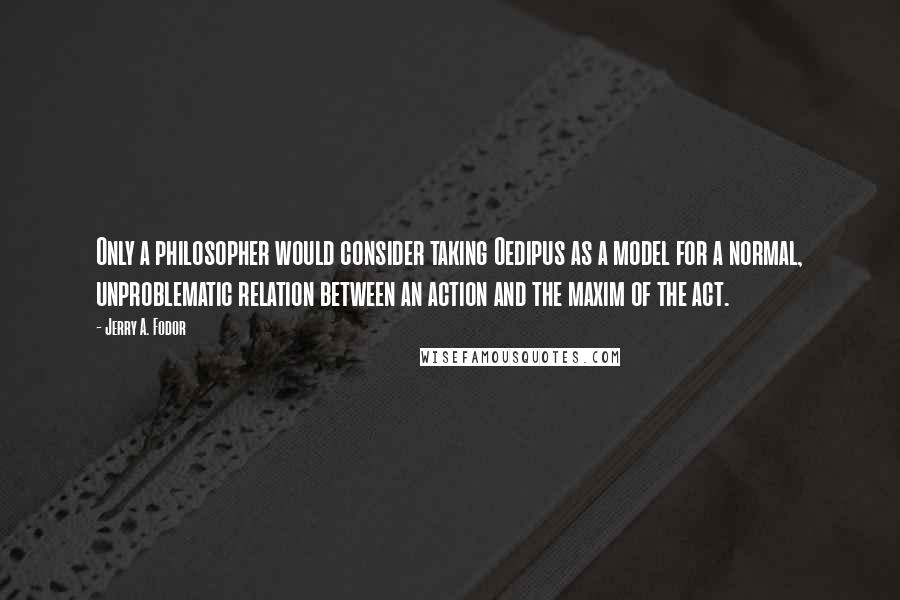 Jerry A. Fodor Quotes: Only a philosopher would consider taking Oedipus as a model for a normal, unproblematic relation between an action and the maxim of the act.