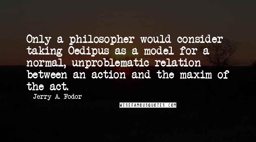 Jerry A. Fodor Quotes: Only a philosopher would consider taking Oedipus as a model for a normal, unproblematic relation between an action and the maxim of the act.