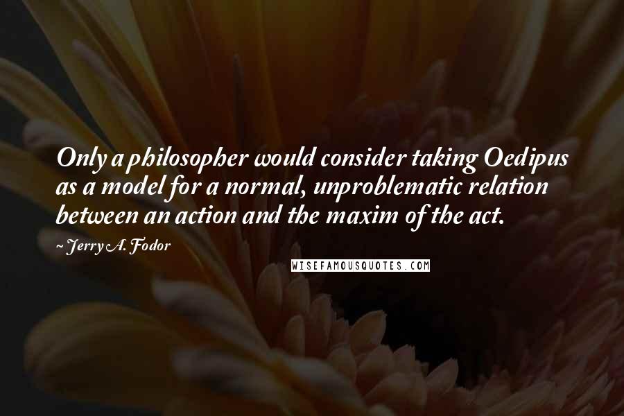 Jerry A. Fodor Quotes: Only a philosopher would consider taking Oedipus as a model for a normal, unproblematic relation between an action and the maxim of the act.