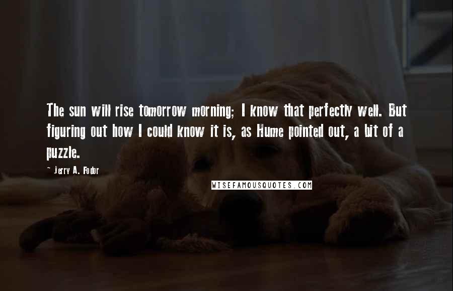 Jerry A. Fodor Quotes: The sun will rise tomorrow morning; I know that perfectly well. But figuring out how I could know it is, as Hume pointed out, a bit of a puzzle.