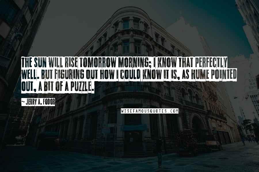 Jerry A. Fodor Quotes: The sun will rise tomorrow morning; I know that perfectly well. But figuring out how I could know it is, as Hume pointed out, a bit of a puzzle.