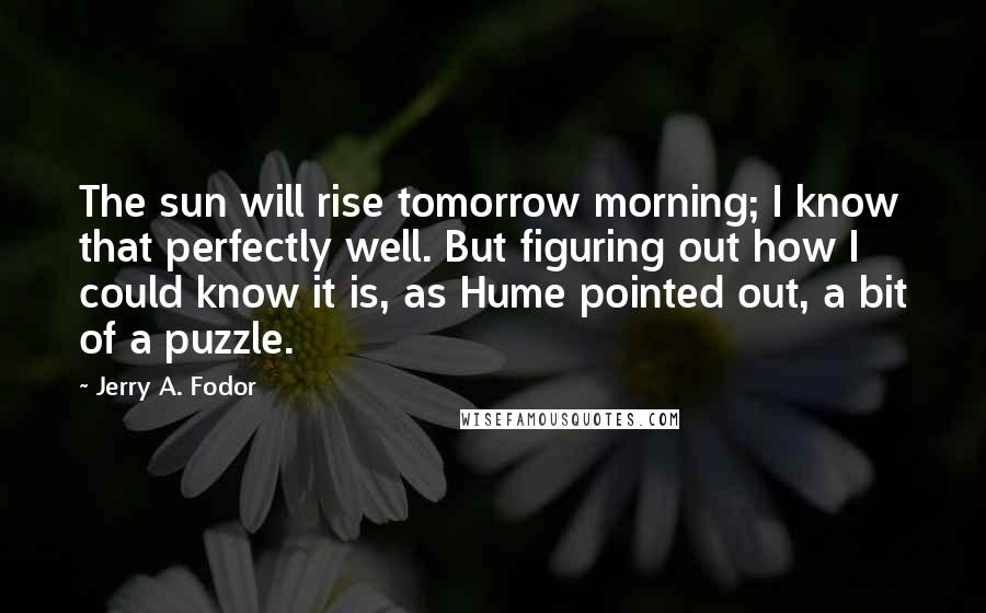 Jerry A. Fodor Quotes: The sun will rise tomorrow morning; I know that perfectly well. But figuring out how I could know it is, as Hume pointed out, a bit of a puzzle.