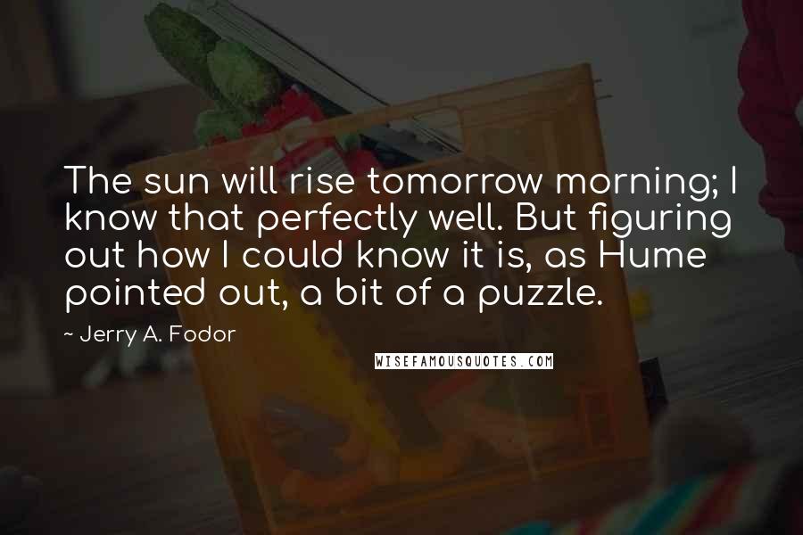 Jerry A. Fodor Quotes: The sun will rise tomorrow morning; I know that perfectly well. But figuring out how I could know it is, as Hume pointed out, a bit of a puzzle.