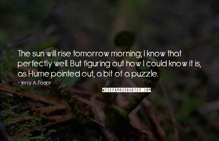 Jerry A. Fodor Quotes: The sun will rise tomorrow morning; I know that perfectly well. But figuring out how I could know it is, as Hume pointed out, a bit of a puzzle.