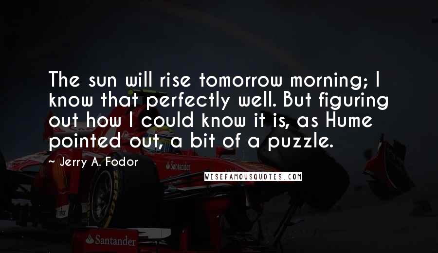 Jerry A. Fodor Quotes: The sun will rise tomorrow morning; I know that perfectly well. But figuring out how I could know it is, as Hume pointed out, a bit of a puzzle.