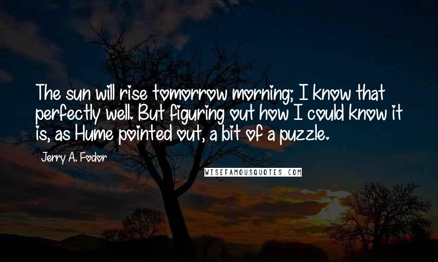 Jerry A. Fodor Quotes: The sun will rise tomorrow morning; I know that perfectly well. But figuring out how I could know it is, as Hume pointed out, a bit of a puzzle.