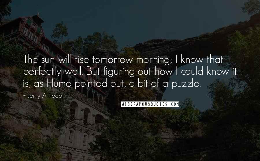 Jerry A. Fodor Quotes: The sun will rise tomorrow morning; I know that perfectly well. But figuring out how I could know it is, as Hume pointed out, a bit of a puzzle.