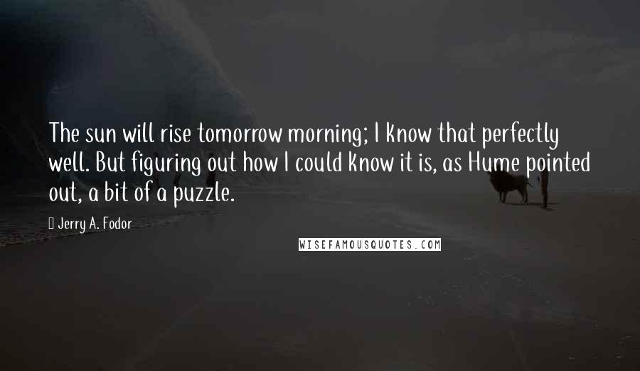 Jerry A. Fodor Quotes: The sun will rise tomorrow morning; I know that perfectly well. But figuring out how I could know it is, as Hume pointed out, a bit of a puzzle.