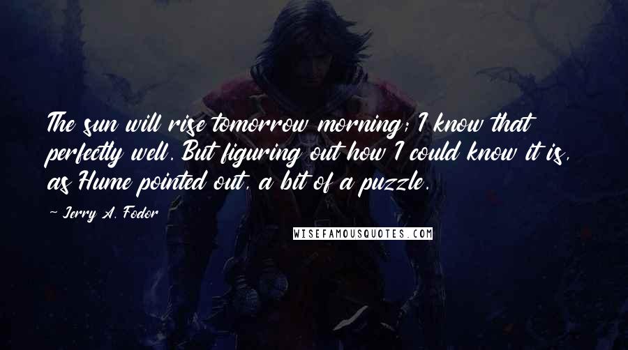 Jerry A. Fodor Quotes: The sun will rise tomorrow morning; I know that perfectly well. But figuring out how I could know it is, as Hume pointed out, a bit of a puzzle.