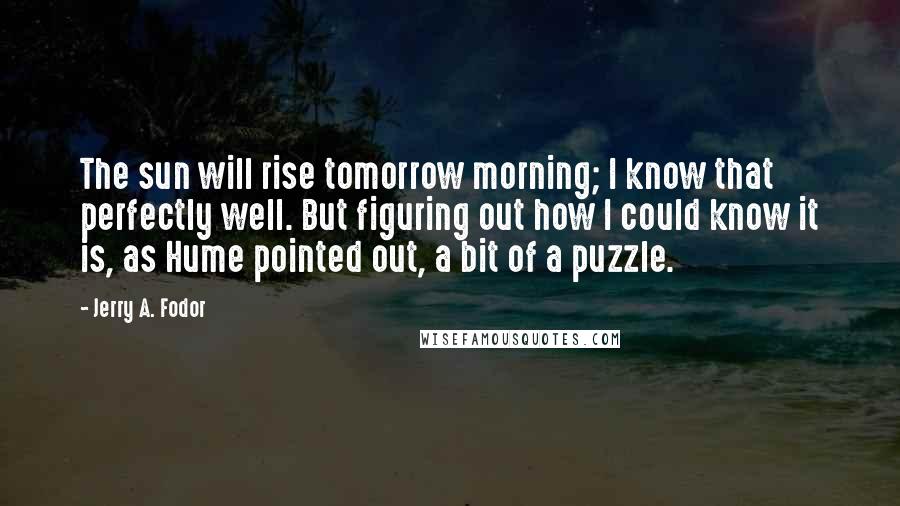 Jerry A. Fodor Quotes: The sun will rise tomorrow morning; I know that perfectly well. But figuring out how I could know it is, as Hume pointed out, a bit of a puzzle.