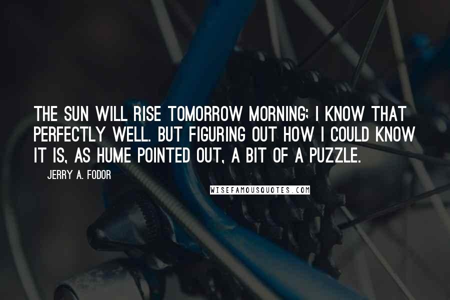 Jerry A. Fodor Quotes: The sun will rise tomorrow morning; I know that perfectly well. But figuring out how I could know it is, as Hume pointed out, a bit of a puzzle.