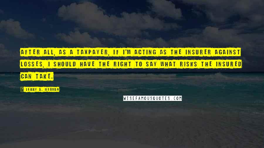 Jerry A. Webman Quotes: After all, as a taxpayer, if I'm acting as the insurer against losses, I should have the right to say what risks the insured can take.