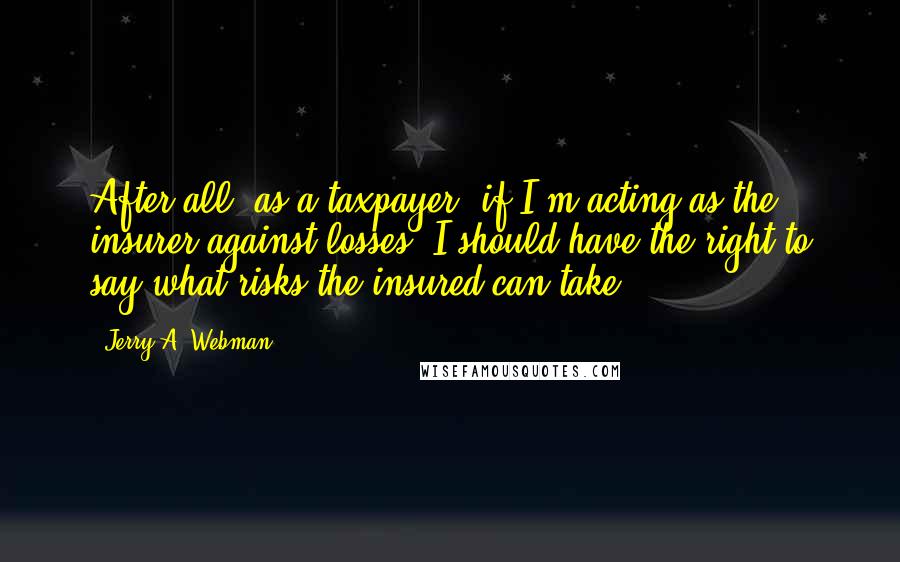 Jerry A. Webman Quotes: After all, as a taxpayer, if I'm acting as the insurer against losses, I should have the right to say what risks the insured can take.