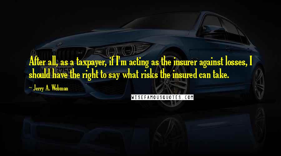 Jerry A. Webman Quotes: After all, as a taxpayer, if I'm acting as the insurer against losses, I should have the right to say what risks the insured can take.