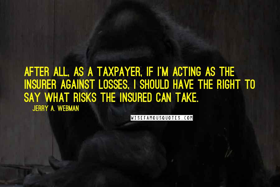 Jerry A. Webman Quotes: After all, as a taxpayer, if I'm acting as the insurer against losses, I should have the right to say what risks the insured can take.