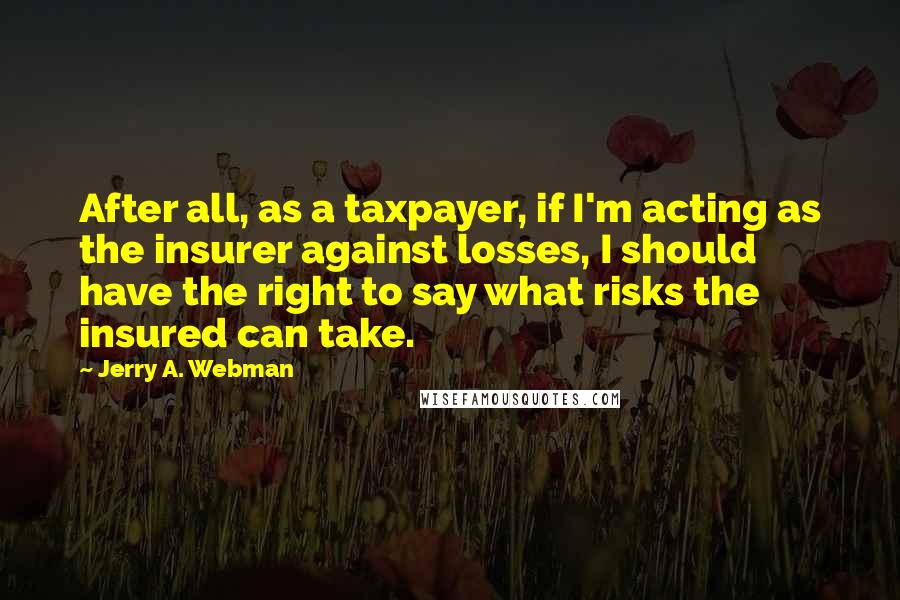 Jerry A. Webman Quotes: After all, as a taxpayer, if I'm acting as the insurer against losses, I should have the right to say what risks the insured can take.