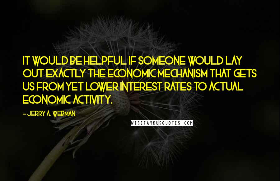 Jerry A. Webman Quotes: It would be helpful if someone would lay out exactly the economic mechanism that gets us from yet lower interest rates to actual economic activity.