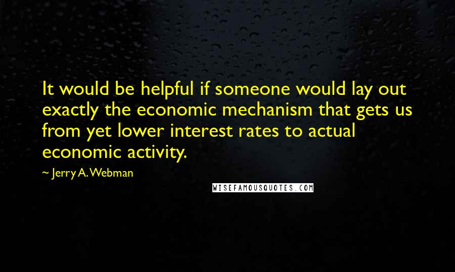 Jerry A. Webman Quotes: It would be helpful if someone would lay out exactly the economic mechanism that gets us from yet lower interest rates to actual economic activity.