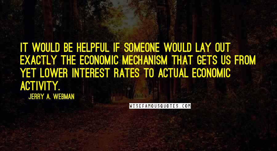 Jerry A. Webman Quotes: It would be helpful if someone would lay out exactly the economic mechanism that gets us from yet lower interest rates to actual economic activity.