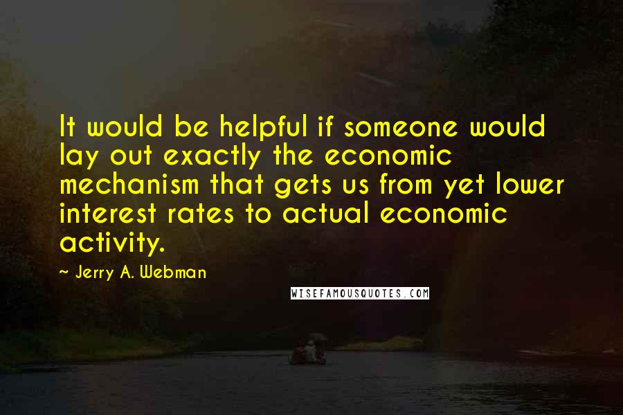 Jerry A. Webman Quotes: It would be helpful if someone would lay out exactly the economic mechanism that gets us from yet lower interest rates to actual economic activity.