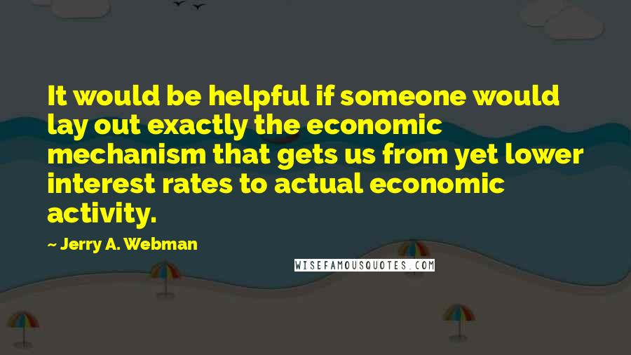 Jerry A. Webman Quotes: It would be helpful if someone would lay out exactly the economic mechanism that gets us from yet lower interest rates to actual economic activity.