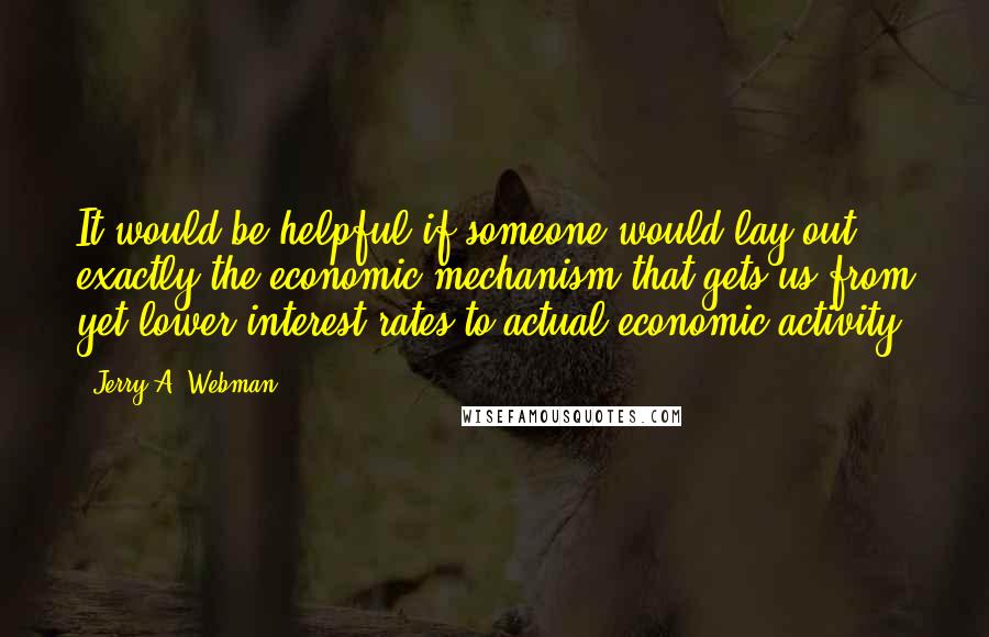 Jerry A. Webman Quotes: It would be helpful if someone would lay out exactly the economic mechanism that gets us from yet lower interest rates to actual economic activity.