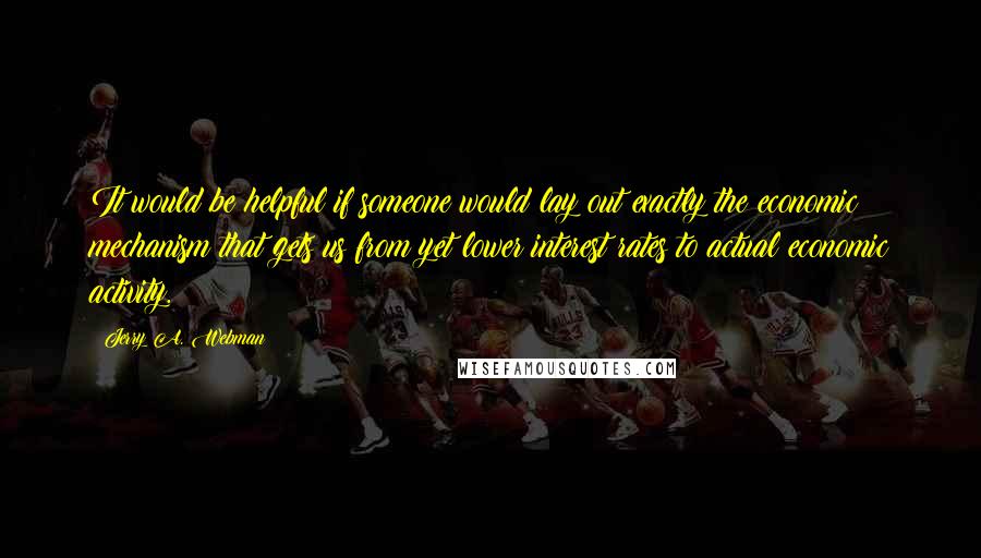 Jerry A. Webman Quotes: It would be helpful if someone would lay out exactly the economic mechanism that gets us from yet lower interest rates to actual economic activity.