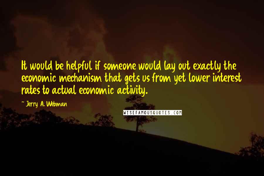 Jerry A. Webman Quotes: It would be helpful if someone would lay out exactly the economic mechanism that gets us from yet lower interest rates to actual economic activity.