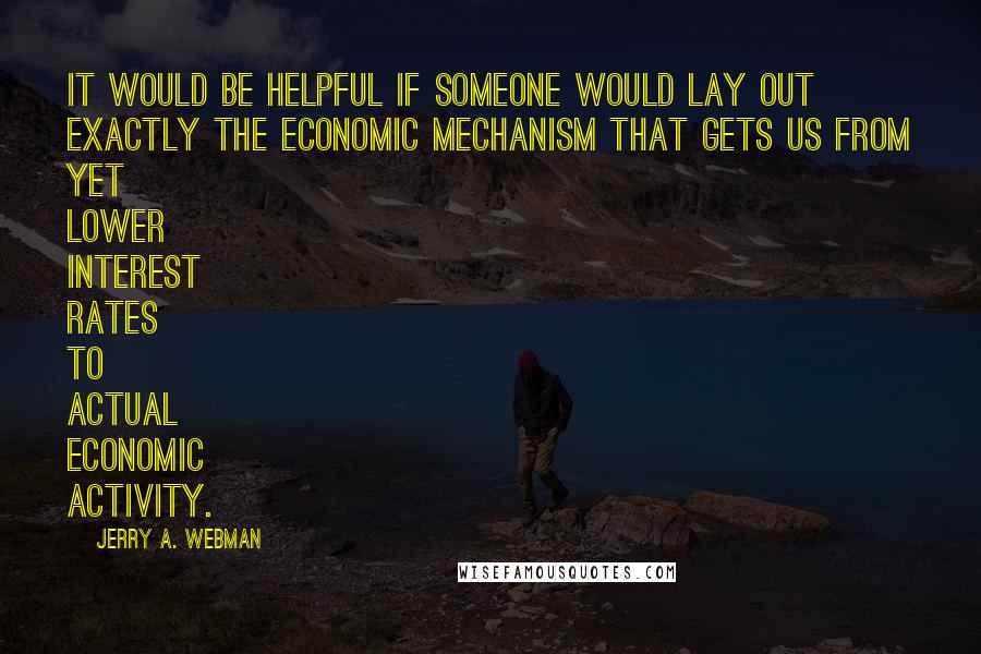 Jerry A. Webman Quotes: It would be helpful if someone would lay out exactly the economic mechanism that gets us from yet lower interest rates to actual economic activity.