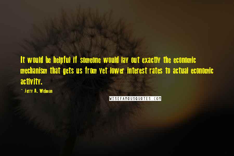 Jerry A. Webman Quotes: It would be helpful if someone would lay out exactly the economic mechanism that gets us from yet lower interest rates to actual economic activity.