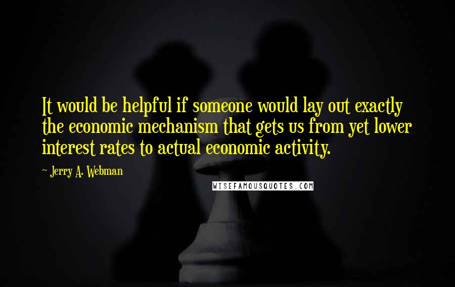 Jerry A. Webman Quotes: It would be helpful if someone would lay out exactly the economic mechanism that gets us from yet lower interest rates to actual economic activity.