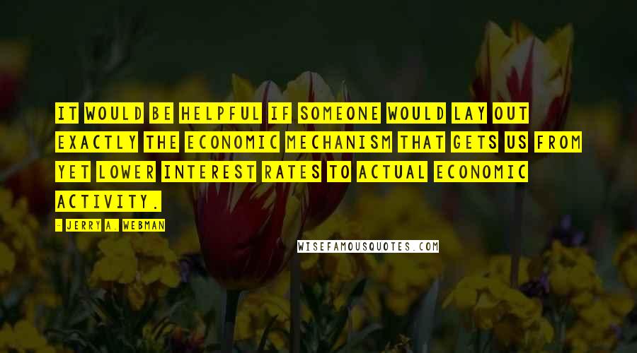 Jerry A. Webman Quotes: It would be helpful if someone would lay out exactly the economic mechanism that gets us from yet lower interest rates to actual economic activity.