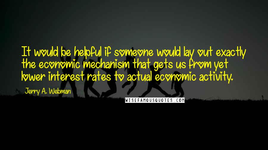 Jerry A. Webman Quotes: It would be helpful if someone would lay out exactly the economic mechanism that gets us from yet lower interest rates to actual economic activity.