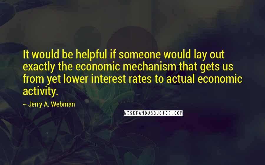 Jerry A. Webman Quotes: It would be helpful if someone would lay out exactly the economic mechanism that gets us from yet lower interest rates to actual economic activity.