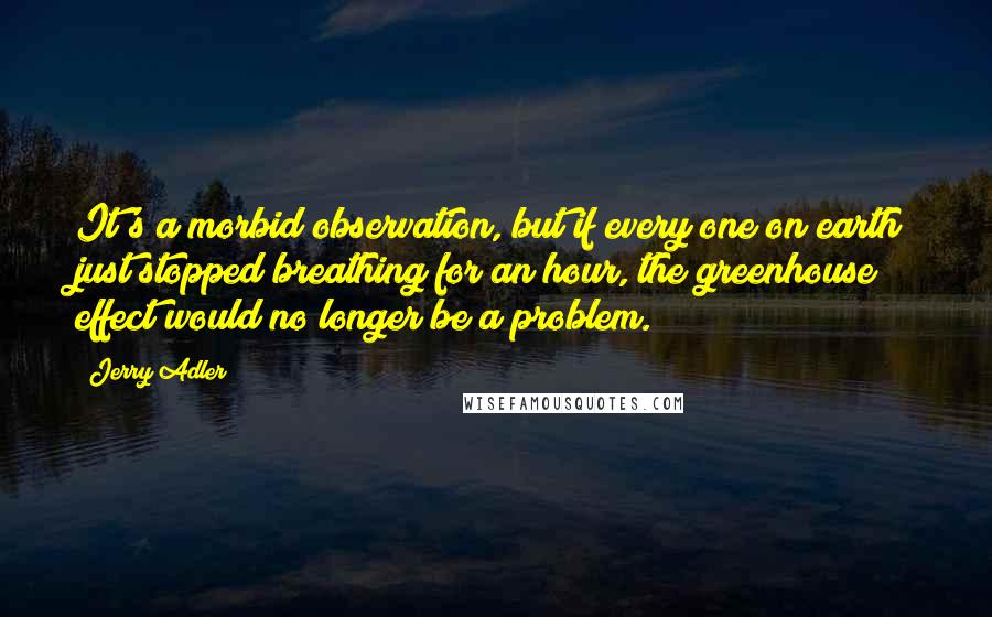 Jerry Adler Quotes: It's a morbid observation, but if every one on earth just stopped breathing for an hour, the greenhouse effect would no longer be a problem.