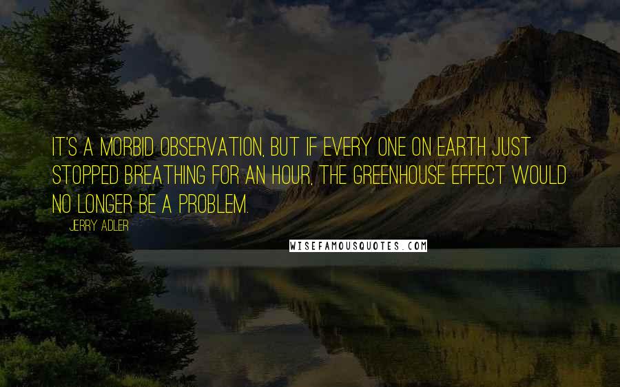 Jerry Adler Quotes: It's a morbid observation, but if every one on earth just stopped breathing for an hour, the greenhouse effect would no longer be a problem.