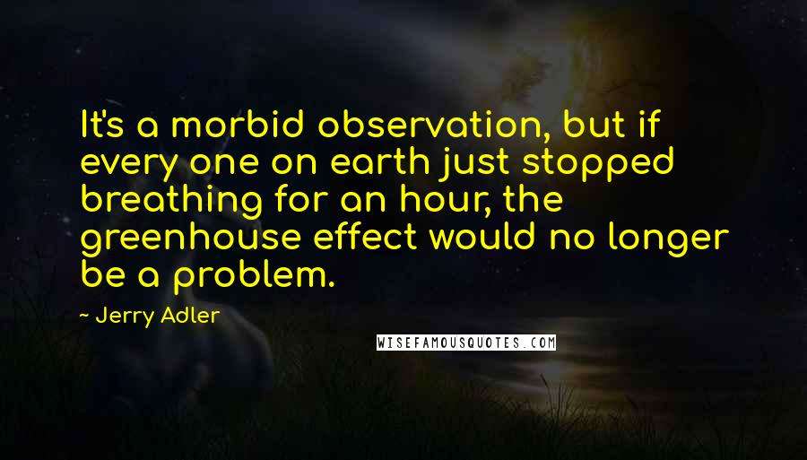 Jerry Adler Quotes: It's a morbid observation, but if every one on earth just stopped breathing for an hour, the greenhouse effect would no longer be a problem.