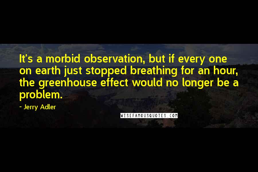 Jerry Adler Quotes: It's a morbid observation, but if every one on earth just stopped breathing for an hour, the greenhouse effect would no longer be a problem.