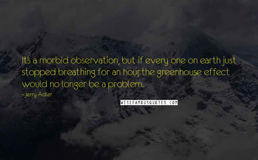 Jerry Adler Quotes: It's a morbid observation, but if every one on earth just stopped breathing for an hour, the greenhouse effect would no longer be a problem.