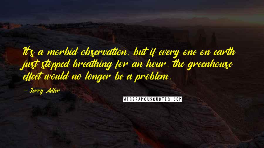 Jerry Adler Quotes: It's a morbid observation, but if every one on earth just stopped breathing for an hour, the greenhouse effect would no longer be a problem.