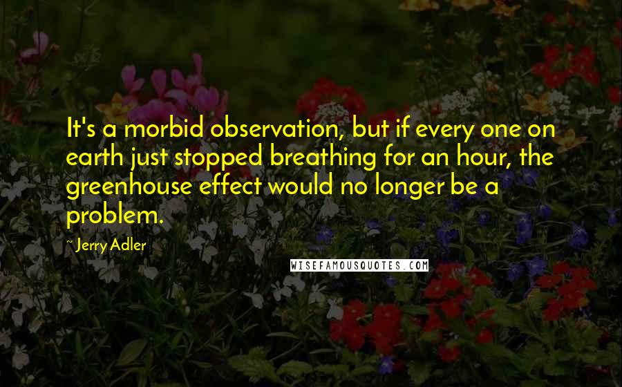 Jerry Adler Quotes: It's a morbid observation, but if every one on earth just stopped breathing for an hour, the greenhouse effect would no longer be a problem.