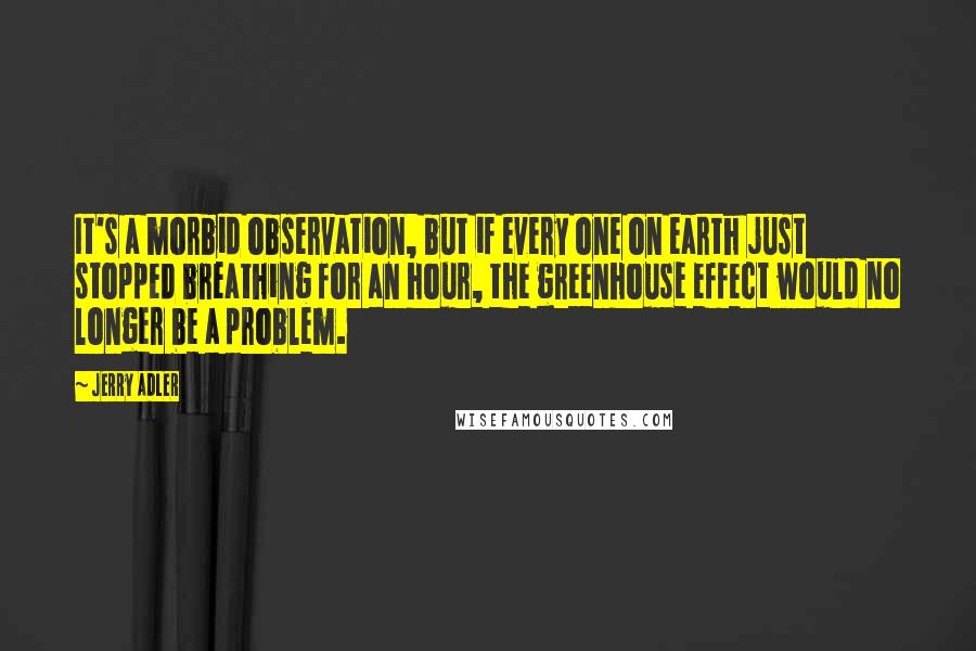 Jerry Adler Quotes: It's a morbid observation, but if every one on earth just stopped breathing for an hour, the greenhouse effect would no longer be a problem.