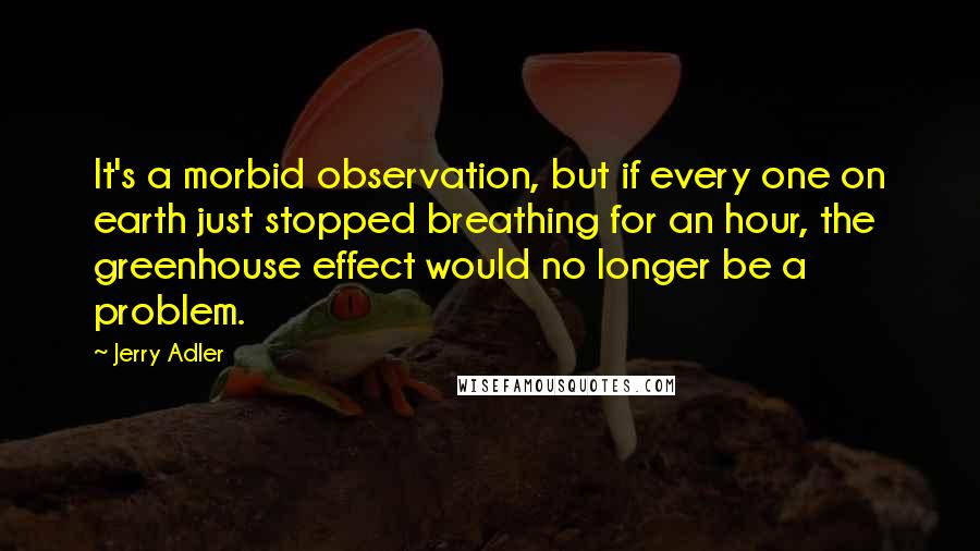 Jerry Adler Quotes: It's a morbid observation, but if every one on earth just stopped breathing for an hour, the greenhouse effect would no longer be a problem.