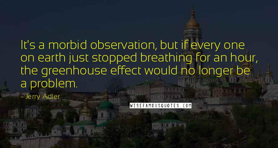 Jerry Adler Quotes: It's a morbid observation, but if every one on earth just stopped breathing for an hour, the greenhouse effect would no longer be a problem.