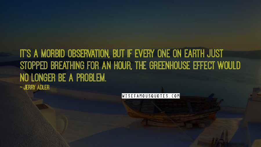 Jerry Adler Quotes: It's a morbid observation, but if every one on earth just stopped breathing for an hour, the greenhouse effect would no longer be a problem.