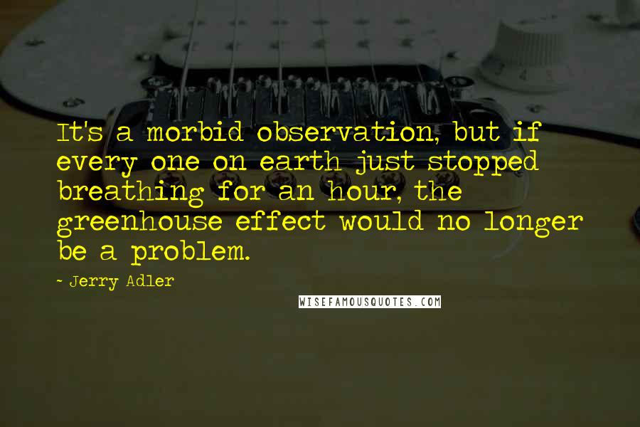 Jerry Adler Quotes: It's a morbid observation, but if every one on earth just stopped breathing for an hour, the greenhouse effect would no longer be a problem.