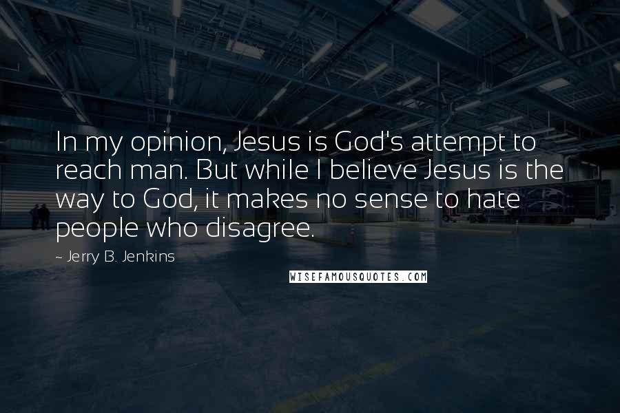 Jerry B. Jenkins Quotes: In my opinion, Jesus is God's attempt to reach man. But while I believe Jesus is the way to God, it makes no sense to hate people who disagree.