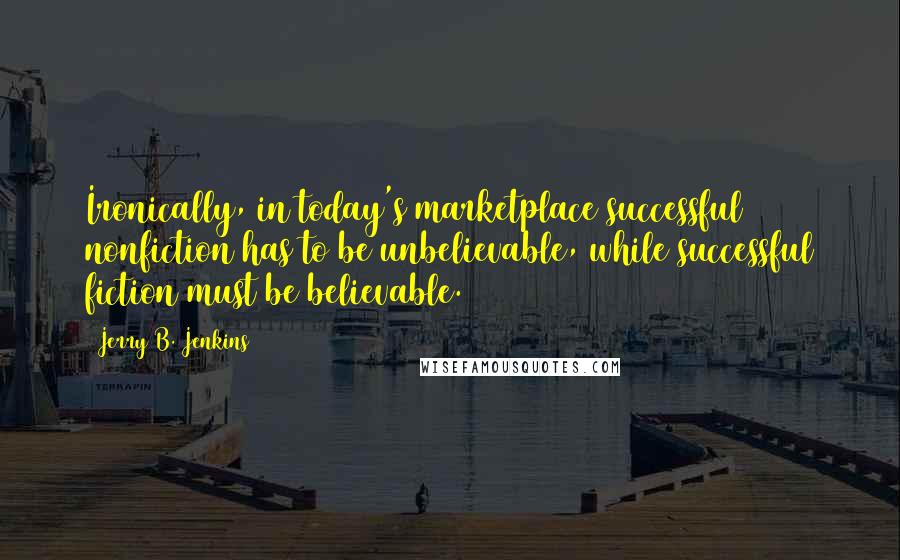 Jerry B. Jenkins Quotes: Ironically, in today's marketplace successful nonfiction has to be unbelievable, while successful fiction must be believable.