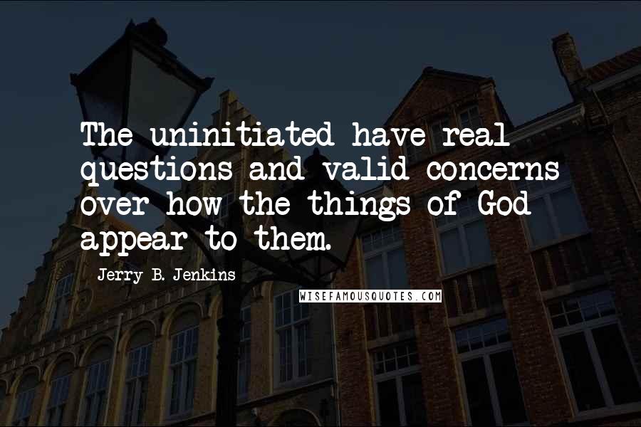 Jerry B. Jenkins Quotes: The uninitiated have real questions and valid concerns over how the things of God appear to them.